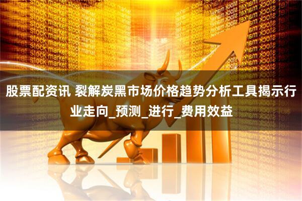 股票配资讯 裂解炭黑市场价格趋势分析工具揭示行业走向_预测_进行_费用效益