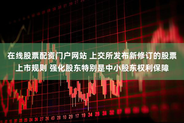 在线股票配资门户网站 上交所发布新修订的股票上市规则 强化股东特别是中小股东权利保障