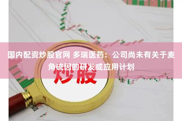 国内配资炒股官网 多瑞医药：公司尚未有关于麦角硫因的研发或应用计划