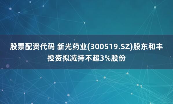 股票配资代码 新光药业(300519.SZ)股东和丰投资拟减持不超3%股份
