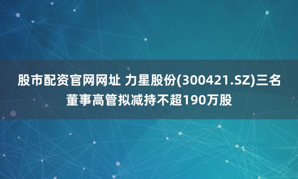 股市配资官网网址 力星股份(300421.SZ)三名董事高管拟减持不超190万股