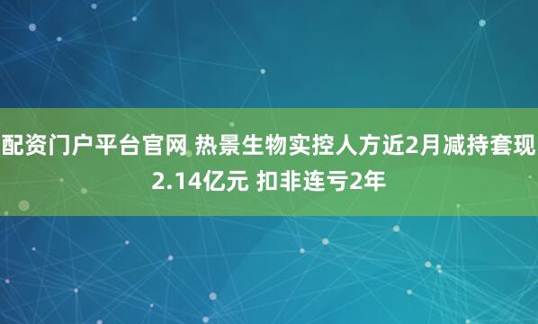 配资门户平台官网 热景生物实控人方近2月减持套现2.14亿元 扣非连亏2年