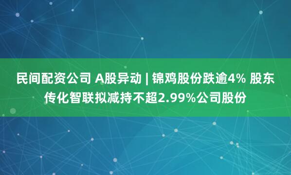 民间配资公司 A股异动 | 锦鸡股份跌逾4% 股东传化智联拟减持不超2.99%公司股份