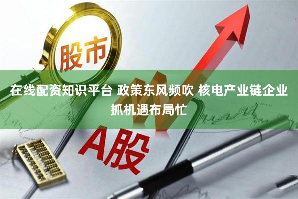 在线配资知识平台 政策东风频吹 核电产业链企业抓机遇布局忙