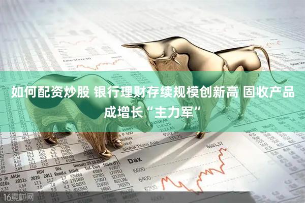 如何配资炒股 银行理财存续规模创新高 固收产品成增长“主力军”