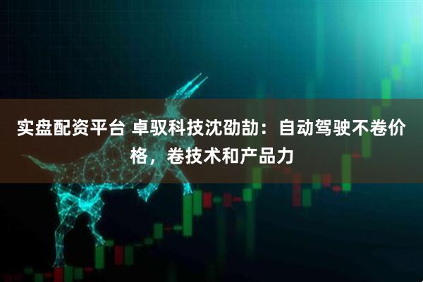 实盘配资平台 卓驭科技沈劭劼：自动驾驶不卷价格，卷技术和产品力