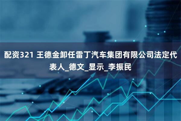 配资321 王德金卸任雷丁汽车集团有限公司法定代表人_德文_显示_李振民