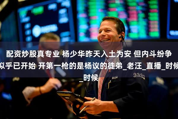 配资炒股真专业 杨少华昨天入土为安 但内斗纷争似乎已开始 开第一枪的是杨议的徒弟_老汪_直播_时候