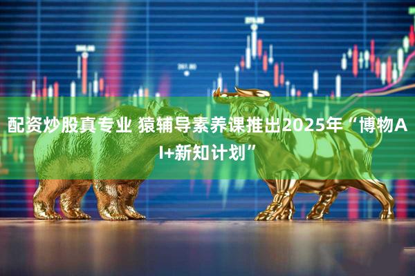 配资炒股真专业 猿辅导素养课推出2025年“博物AI+新知计划”
