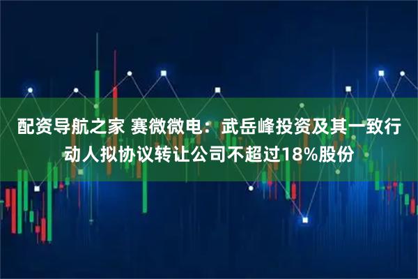 配资导航之家 赛微微电：武岳峰投资及其一致行动人拟协议转让公司不超过18%股份