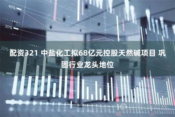 配资321 中盐化工拟68亿元控股天然碱项目 巩固行业龙头地位