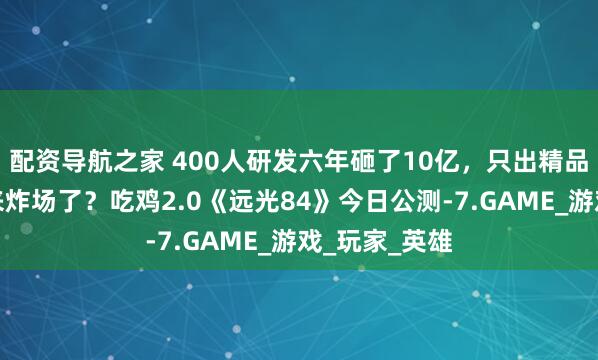配资导航之家 400人研发六年砸了10亿，只出精品的莉莉丝又来炸场了？吃鸡2.0《远光84》今日公测-7.GAME_游戏_玩家_英雄