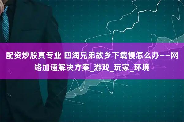 配资炒股真专业 四海兄弟故乡下载慢怎么办——网络加速解决方案_游戏_玩家_环境