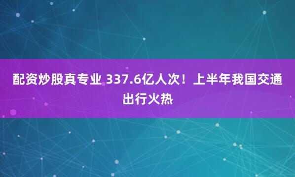 配资炒股真专业 337.6亿人次！上半年我国交通出行火热