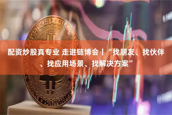 配资炒股真专业 走进链博会丨“找朋友、找伙伴、找应用场景、找解决方案”