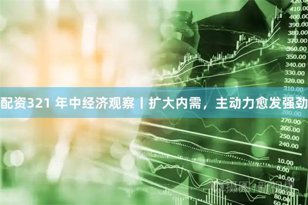 配资321 年中经济观察丨扩大内需，主动力愈发强劲