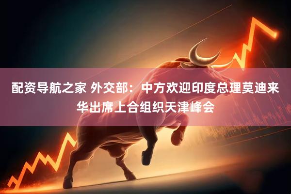 配资导航之家 外交部：中方欢迎印度总理莫迪来华出席上合组织天津峰会