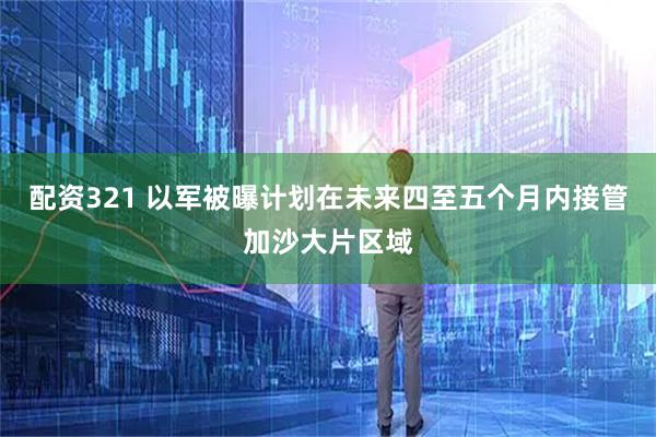 配资321 以军被曝计划在未来四至五个月内接管加沙大片区域