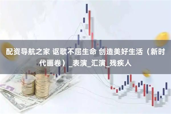 配资导航之家 讴歌不屈生命 创造美好生活（新时代画卷）_表演_汇演_残疾人