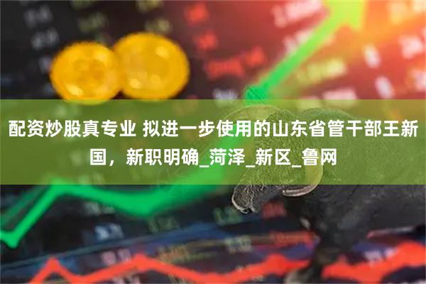 配资炒股真专业 拟进一步使用的山东省管干部王新国，新职明确_菏泽_新区_鲁网