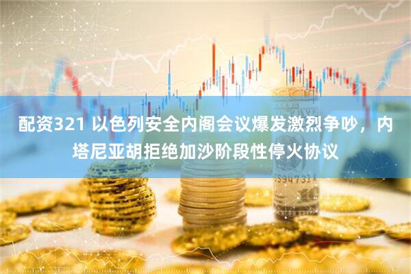 配资321 以色列安全内阁会议爆发激烈争吵，内塔尼亚胡拒绝加沙阶段性停火协议