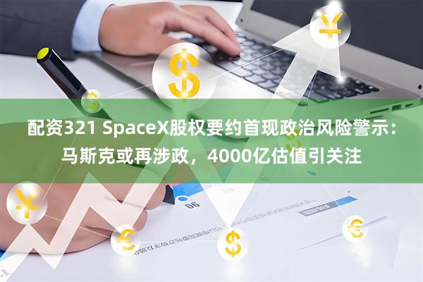 配资321 SpaceX股权要约首现政治风险警示：马斯克或再涉政，4000亿估值引关注