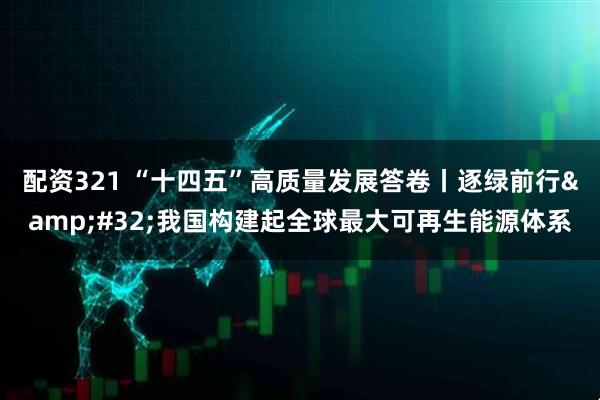 配资321 “十四五”高质量发展答卷丨逐绿前行&#32;我国构建起全球最大可再生能源体系
